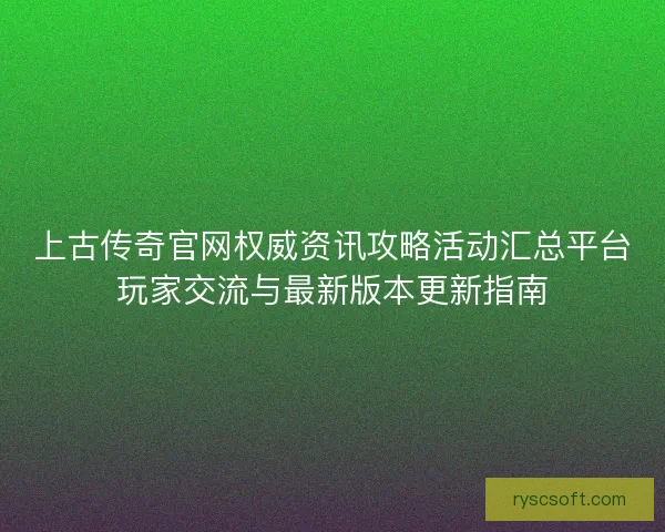 上古传奇官网权威资讯攻略活动汇总平台玩家交流与最新版本更新指南