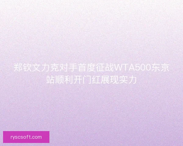 郑钦文力克对手首度征战WTA500东京站顺利开门红展现实力