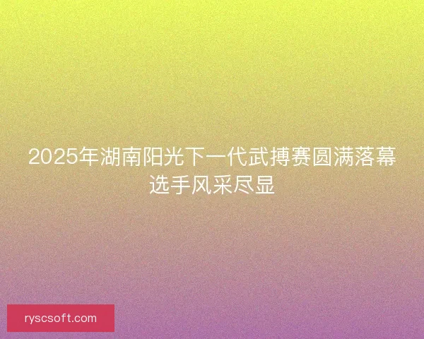 2025年湖南阳光下一代武搏赛圆满落幕选手风采尽显