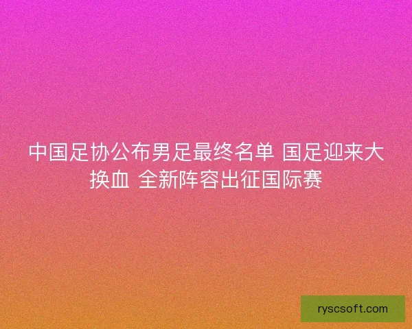 中国足协公布男足最终名单 国足迎来大换血 全新阵容出征国际赛