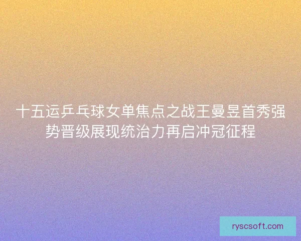 十五运乒乓球女单焦点之战王曼昱首秀强势晋级展现统治力再启冲冠征程