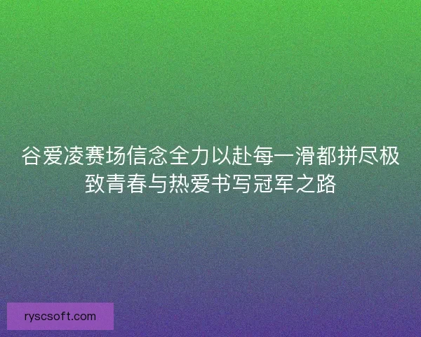 谷爱凌赛场信念全力以赴每一滑都拼尽极致青春与热爱书写冠军之路
