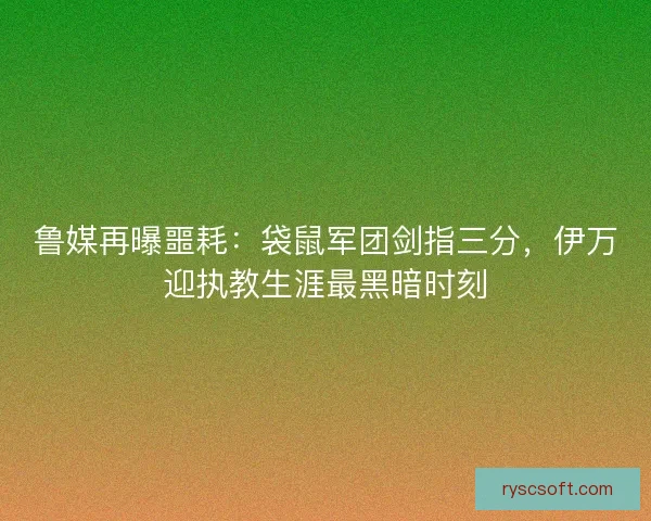 鲁媒再曝噩耗：袋鼠军团剑指三分，伊万迎执教生涯最黑暗时刻