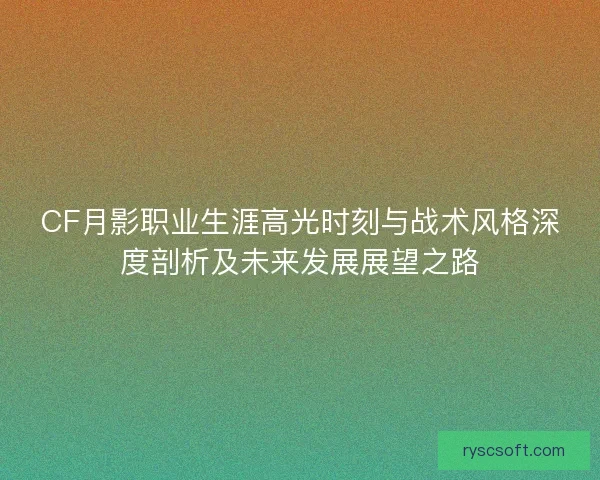 CF月影职业生涯高光时刻与战术风格深度剖析及未来发展展望之路