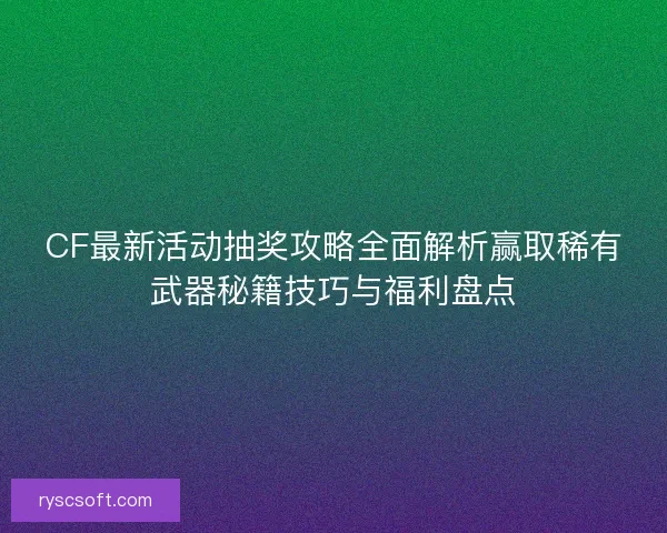 CF最新活动抽奖攻略全面解析赢取稀有武器秘籍技巧与福利盘点