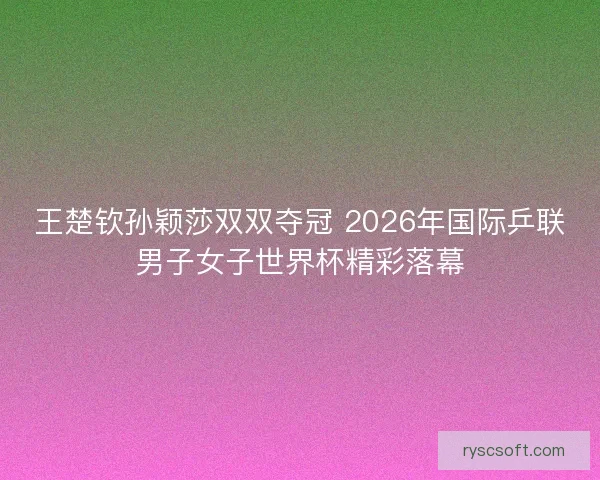 王楚钦孙颖莎双双夺冠 2026年国际乒联男子女子世界杯精彩落幕